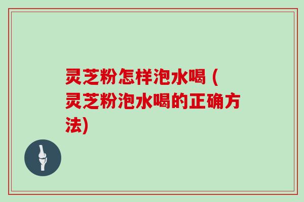 灵芝粉怎样泡水喝 (灵芝粉泡水喝的正确方法)