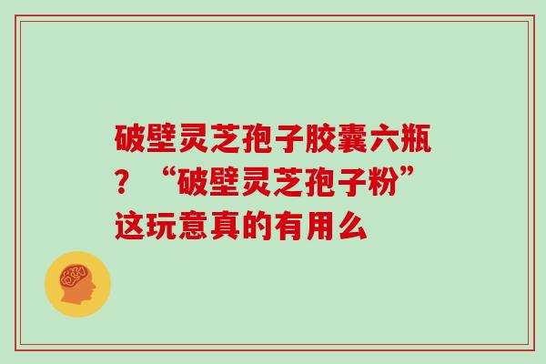 破壁灵芝孢子胶囊六瓶？“破壁灵芝孢子粉”这玩意真的有用么
