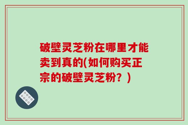 破壁灵芝粉在哪里才能卖到真的(如何购买正宗的破壁灵芝粉？)