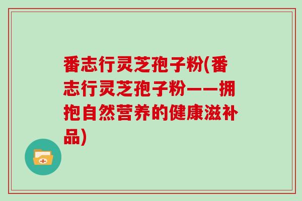 番志行灵芝孢子粉(番志行灵芝孢子粉——拥抱自然营养的健康滋补品)