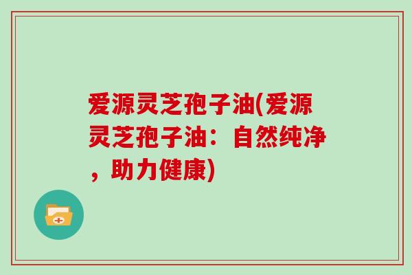 爱源灵芝孢子油(爱源灵芝孢子油：自然纯净，助力健康)