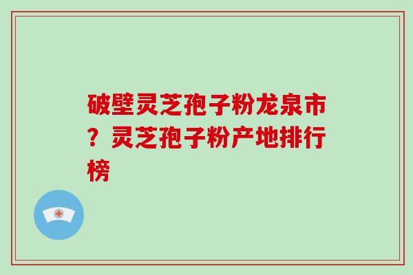 破壁灵芝孢子粉龙泉市？灵芝孢子粉产地排行榜