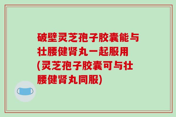 破壁灵芝孢子胶囊能与壮腰健丸一起服用 (灵芝孢子胶囊可与壮腰健丸同服)