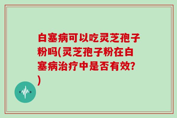白塞可以吃灵芝孢子粉吗(灵芝孢子粉在白塞中是否有效？)