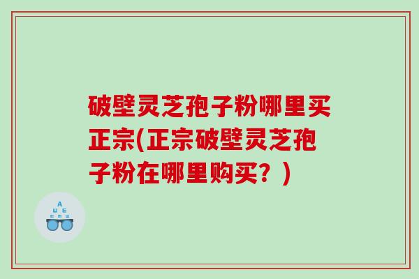 破壁灵芝孢子粉哪里买正宗(正宗破壁灵芝孢子粉在哪里购买？)