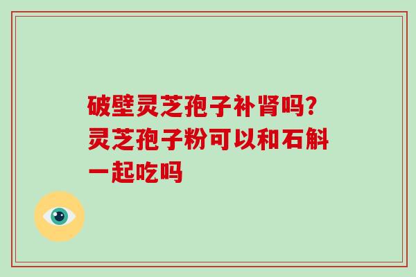 破壁灵芝孢子补吗？灵芝孢子粉可以和石斛一起吃吗