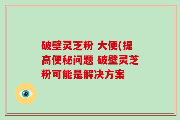 破壁灵芝粉 大便(提高问题 破壁灵芝粉可能是解决方案