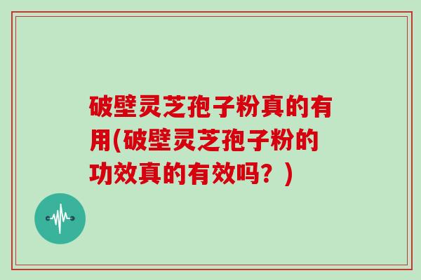 破壁灵芝孢子粉真的有用(破壁灵芝孢子粉的功效真的有效吗？)