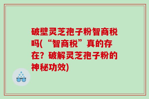 破壁灵芝孢子粉智商税吗(“智商税”真的存在？破解灵芝孢子粉的神秘功效)