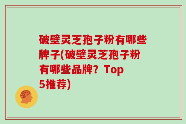 破壁灵芝孢子粉有哪些牌子(破壁灵芝孢子粉有哪些品牌？Top 5推荐)