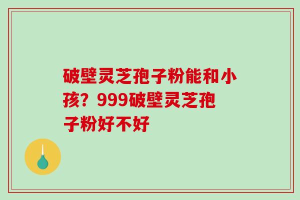 破壁灵芝孢子粉能和小孩？999破壁灵芝孢子粉好不好