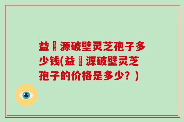 益璟源破壁灵芝孢子多少钱(益璟源破壁灵芝孢子的价格是多少？)
