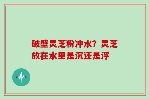 破壁灵芝粉冲水？灵芝放在水里是沉还是浮