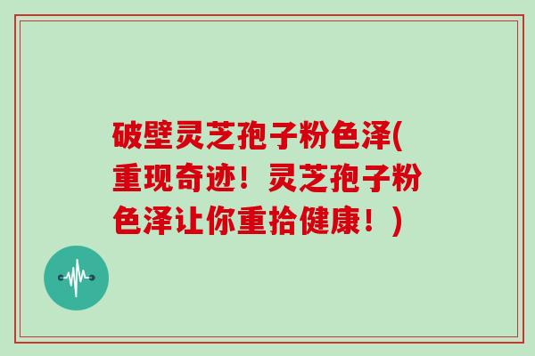 破壁灵芝孢子粉色泽(重现奇迹！灵芝孢子粉色泽让你重拾健康！)