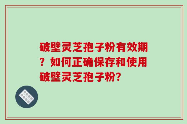 破壁灵芝孢子粉有效期？如何正确保存和使用破壁灵芝孢子粉？