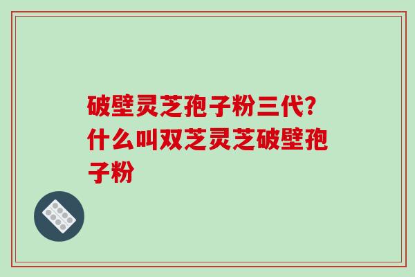 破壁灵芝孢子粉三代？什么叫双芝灵芝破壁孢子粉
