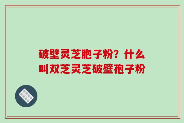 破壁灵芝胞子粉？什么叫双芝灵芝破壁孢子粉