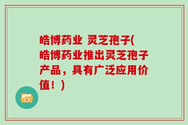 皓博药业 灵芝孢子(皓博药业推出灵芝孢子产品，具有广泛应用价值！)