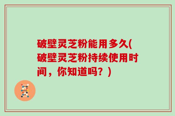 破壁灵芝粉能用多久(破壁灵芝粉持续使用时间，你知道吗？)