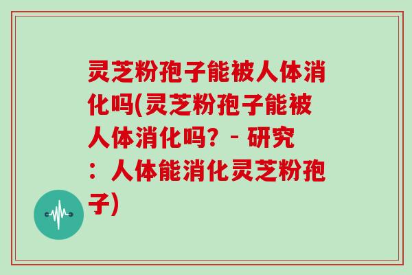 灵芝粉孢子能被人体消化吗(灵芝粉孢子能被人体消化吗？- 研究：人体能消化灵芝粉孢子)