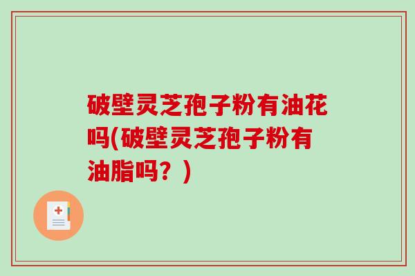 破壁灵芝孢子粉有油花吗(破壁灵芝孢子粉有油脂吗？)