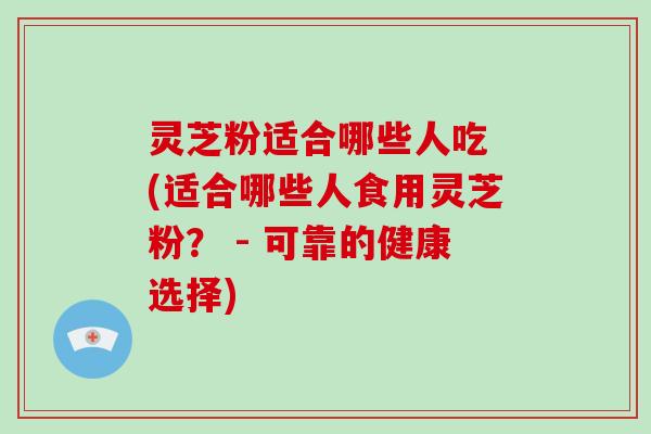 灵芝粉适合哪些人吃 (适合哪些人食用灵芝粉？ - 可靠的健康选择)