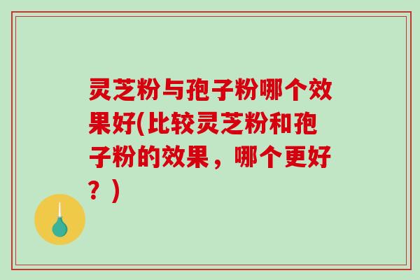 灵芝粉与孢子粉哪个效果好(比较灵芝粉和孢子粉的效果，哪个更好？)