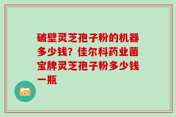 破壁灵芝孢子粉的机器多少钱？佳尔科药业菌宝牌灵芝孢子粉多少钱一瓶