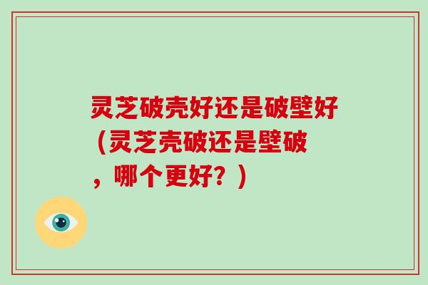 灵芝破壳好还是破壁好 (灵芝壳破还是壁破，哪个更好？)