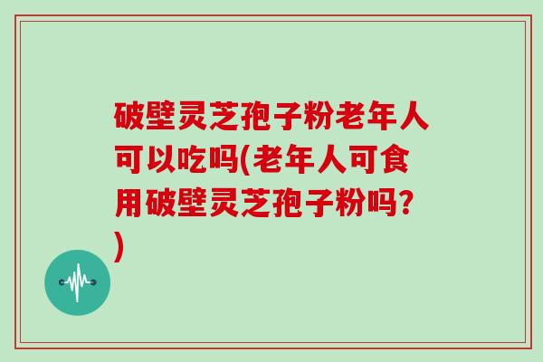 破壁灵芝孢子粉老年人可以吃吗(老年人可食用破壁灵芝孢子粉吗？)