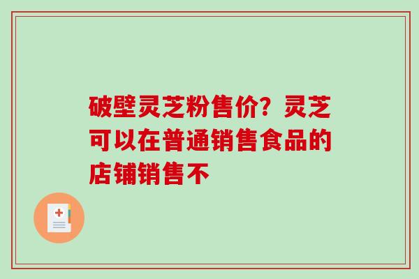 破壁灵芝粉售价？灵芝可以在普通销售食品的店铺销售不