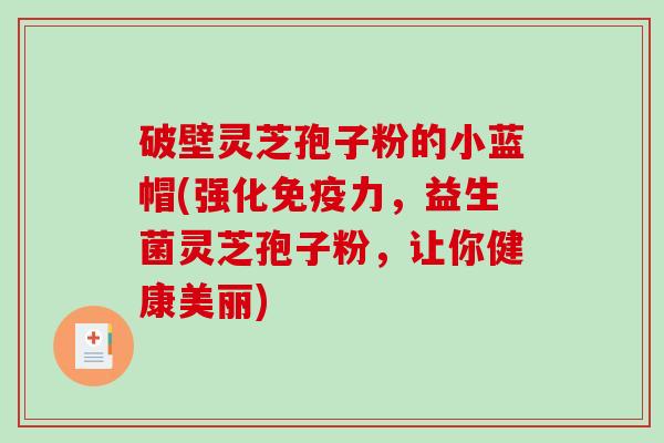 破壁灵芝孢子粉的小蓝帽(强化免疫力，益生菌灵芝孢子粉，让你健康美丽)