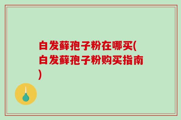 白发藓孢子粉在哪买(白发藓孢子粉购买指南)
