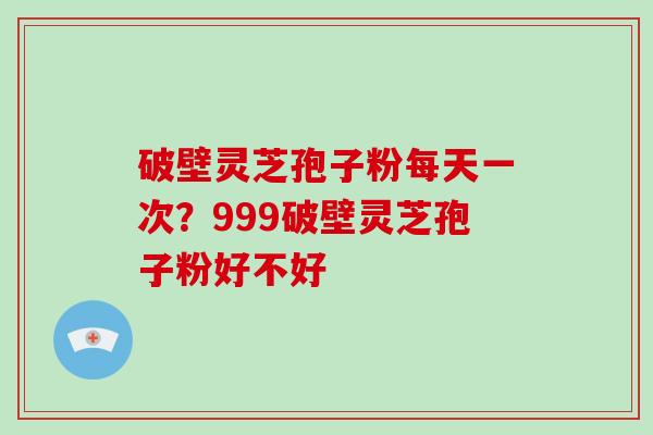 破壁灵芝孢子粉每天一次？999破壁灵芝孢子粉好不好