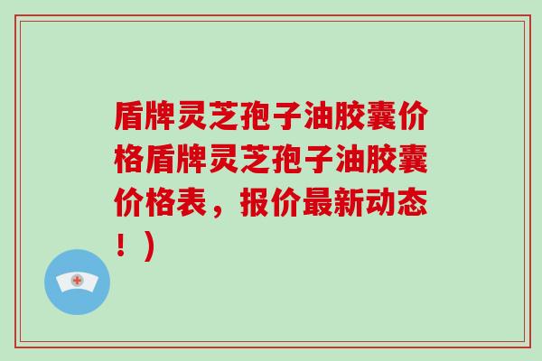 盾牌灵芝孢子油胶囊价格盾牌灵芝孢子油胶囊价格表，报价新动态！)
