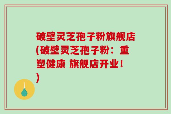 破壁灵芝孢子粉旗舰店(破壁灵芝孢子粉：重塑健康 旗舰店开业！)