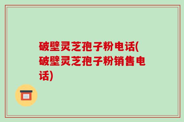 破壁灵芝孢子粉电话(破壁灵芝孢子粉销售电话)