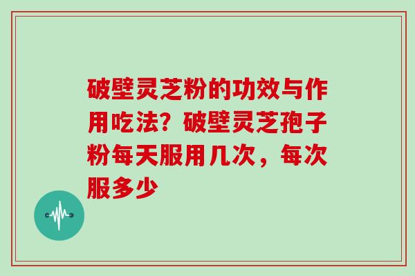 破壁灵芝粉的功效与作用吃法？破壁灵芝孢子粉每天服用几次，每次服多少