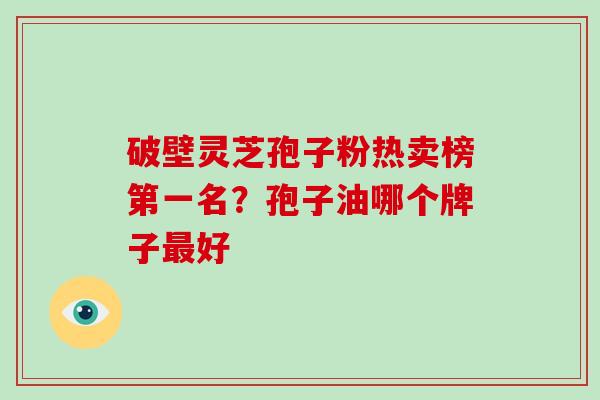破壁灵芝孢子粉热卖榜第一名?孢子油哪个牌子好 破壁灵芝孢子粉热卖榜第一名?孢子油哪个牌子好