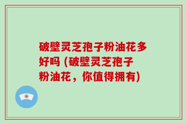 破壁灵芝孢子粉油花多好吗 (破壁灵芝孢子粉油花，你值得拥有)