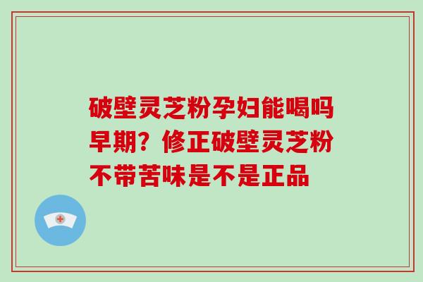 破壁灵芝粉孕妇能喝吗早期？修正破壁灵芝粉不带苦味是不是正品