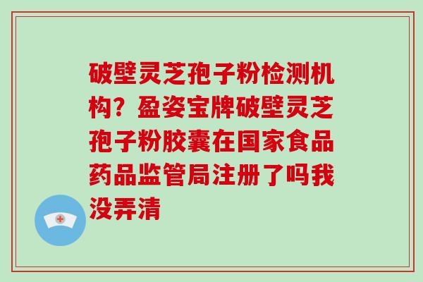 破壁灵芝孢子粉检测机构?盈姿宝牌破壁灵芝孢子粉胶囊在国家食品药品监管局注册了吗我没弄清 破壁灵芝孢子粉检测机构?盈姿宝牌破壁灵芝孢子粉胶囊在国家食品药品监管局注册了吗我没弄清