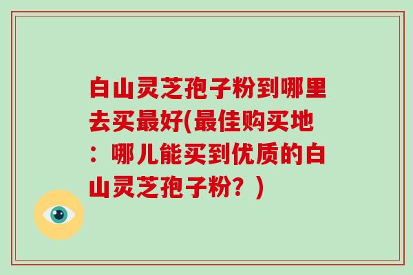 白山灵芝孢子粉到哪里去买好(佳购买地：哪儿能买到优质的白山灵芝孢子粉？)