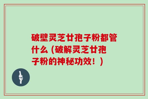 破壁灵芝廿孢子粉都管什么 (破解灵芝廿孢子粉的神秘功效！)