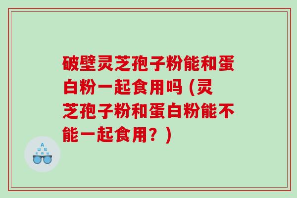 破壁灵芝孢子粉能和蛋白粉一起食用吗 (灵芝孢子粉和蛋白粉能不能一起食用？)