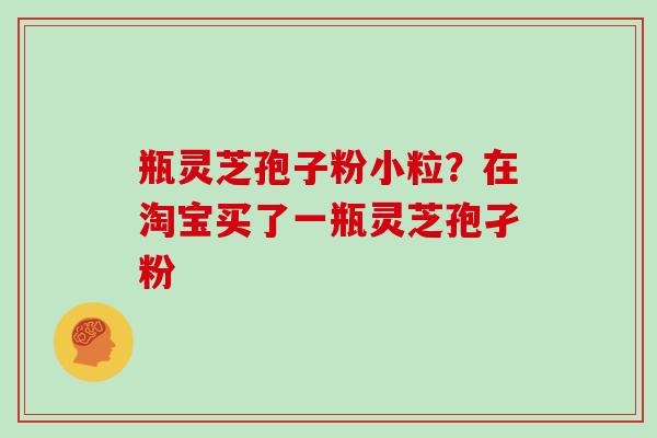 瓶灵芝孢子粉小粒？在淘宝买了一瓶灵芝孢孑粉