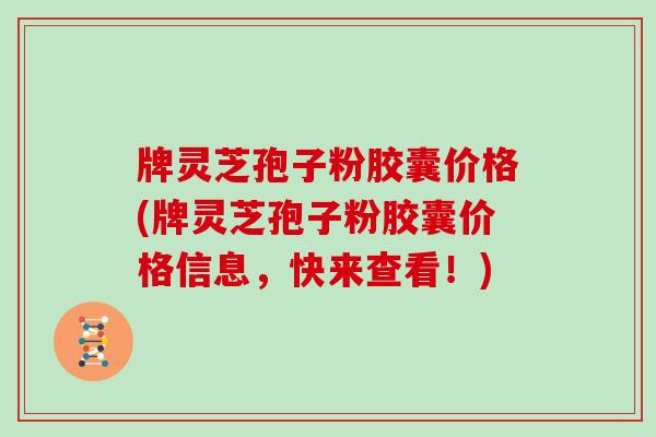 牌灵芝孢子粉胶囊价格(牌灵芝孢子粉胶囊价格信息，快来查看！)