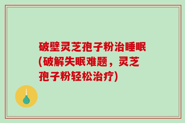 破壁灵芝孢子粉(破解难题，灵芝孢子粉轻松)