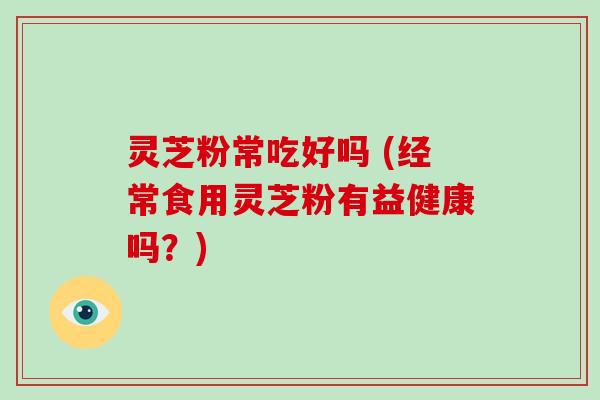 灵芝粉常吃好吗 (经常食用灵芝粉有益健康吗？)