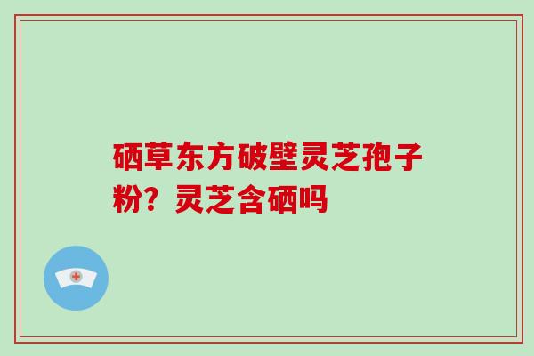 硒草东方破壁灵芝孢子粉？灵芝含硒吗